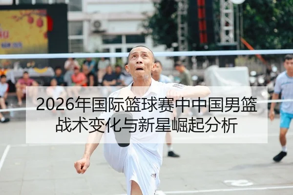 2026年国际篮球赛中中国男篮战术变化与新星崛起分析